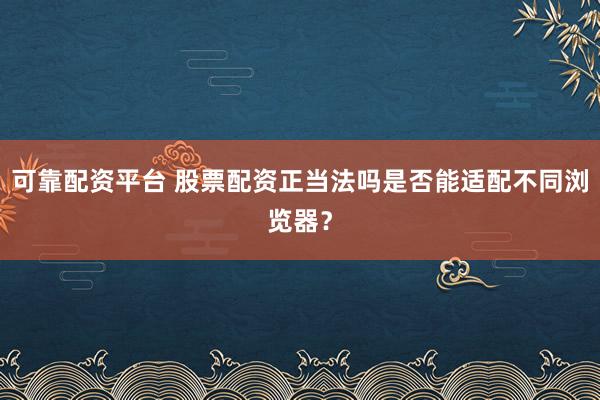 可靠配资平台 股票配资正当法吗是否能适配不同浏览器？