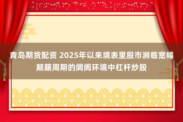 青岛期货配资 2025年以来境表里股市濒临宽幅颠簸周期的阛阓环境中杠杆炒股