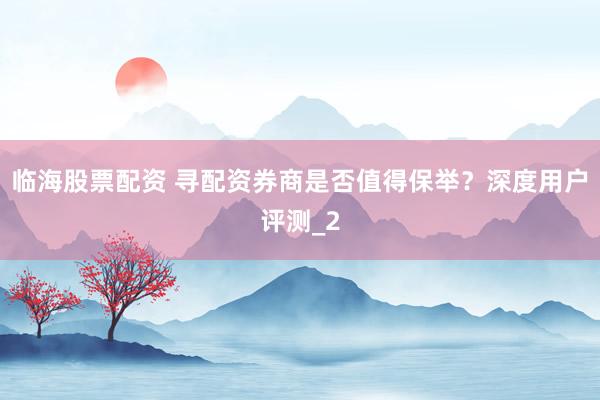 临海股票配资 寻配资券商是否值得保举？深度用户评测_2